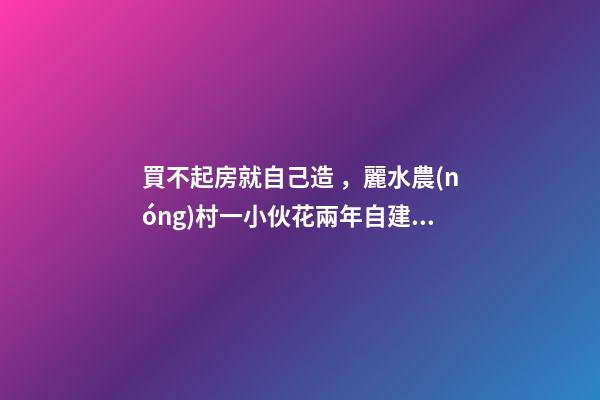 買不起房就自己造，麗水農(nóng)村一小伙花兩年自建洋房全過程！